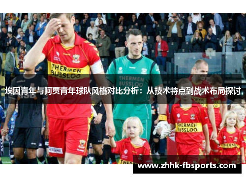 埃因青年与阿贾青年球队风格对比分析:从技术特点到战术布局探讨 埃因青年与阿贾青年球队风格对比分析:从技术特点到战术布局探讨
