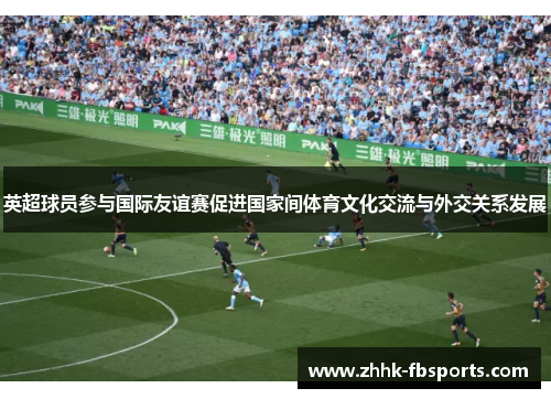英超球员参与国际友谊赛促进国家间体育文化交流与外交关系发展 英超球员参与国际友谊赛促进国家间体育文化交流与外交关系发展
