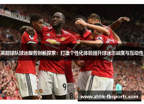 英超球队球迷服务创新探索：打造个性化体验提升球迷忠诚度与互动性