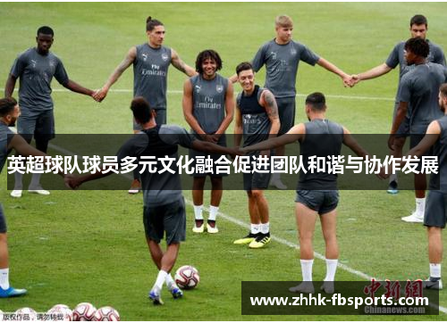 英超球队球员多元文化融合促进团队和谐与协作发展 英超球队球员多元文化融合促进团队和谐与协作发展
