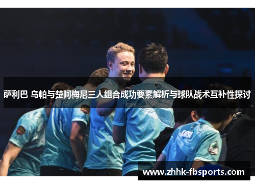 萨利巴 乌帕与楚阿梅尼三人组合成功要素解析与球队战术互补性探讨 萨利巴 乌帕与楚阿梅尼三人组合成功要素解析与球队战术互补性探讨