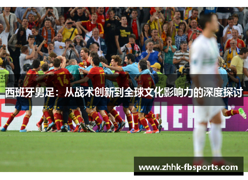 西班牙男足:从战术创新到全球文化影响力的深度探讨 西班牙男足:从战术创新到全球文化影响力的深度探讨