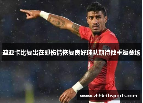 迪亚卡比复出在即伤情恢复良好球队期待他重返赛场 迪亚卡比复出在即伤情恢复良好球队期待他重返赛场