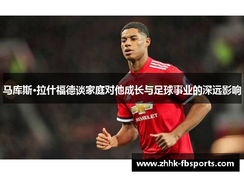 马库斯·拉什福德谈家庭对他成长与足球事业的深远影响 马库斯·拉什福德谈家庭对他成长与足球事业的深远影响
